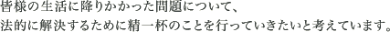 皆様の生活に降りかかった問題について、法的に解決するために精一杯のことを行っていきたいと考えています。